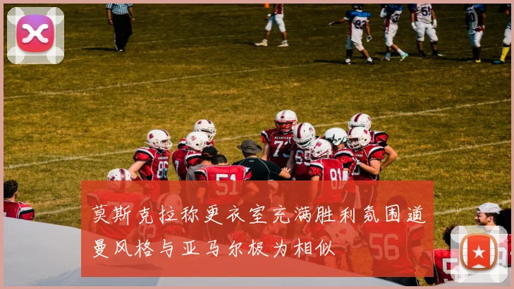 莫斯克拉称更衣室充满胜利氛围道曼风格与亚马尔极为相似