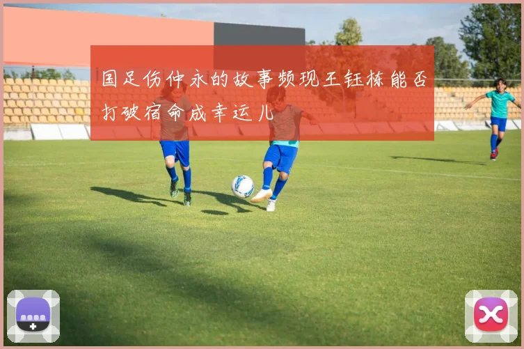 国足伤仲永的故事频现王钰栋能否打破宿命成幸运儿