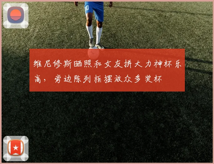 维尼修斯晒照和女友拼大力神杯乐高，旁边陈列柜摆放众多奖杯