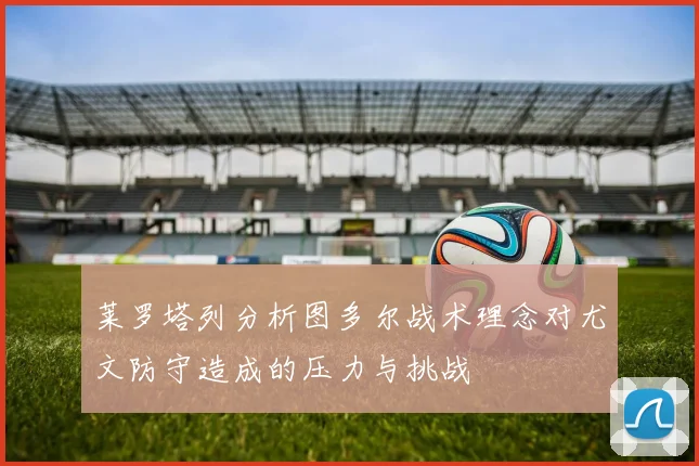 莱罗塔列分析图多尔战术理念对尤文防守造成的压力与挑战