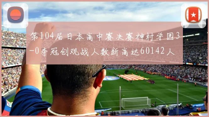 第104届日本高中赛决赛神村学园3-0夺冠创观战人数新高达60142人