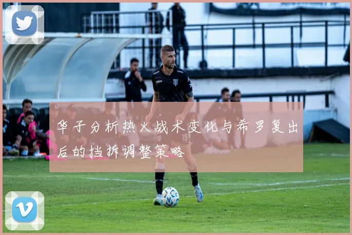 华子分析热火战术变化与希罗复出后的挡拆调整策略