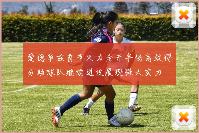 爱德华兹首节火力全开半场高效得分助球队继续进攻展现强大实力
