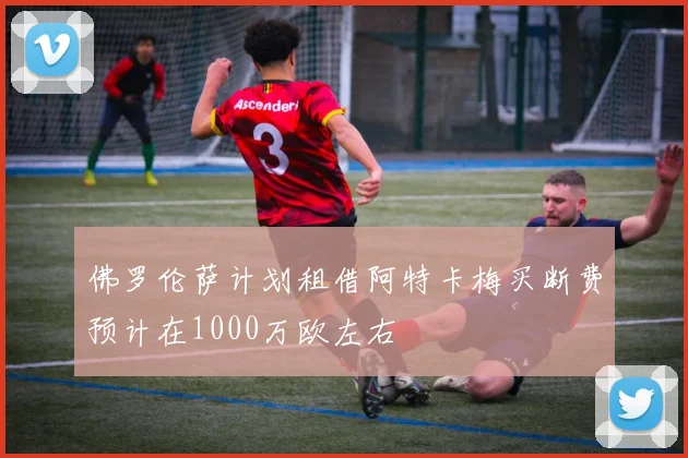 佛罗伦萨计划租借阿特卡梅买断费预计在1000万欧左右