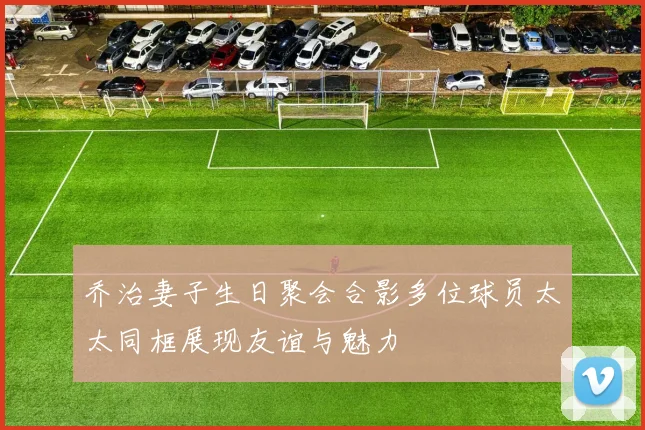 乔治妻子生日聚会合影多位球员太太同框展现友谊与魅力