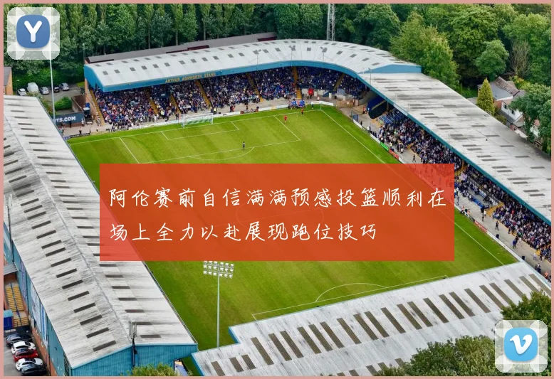 阿伦赛前自信满满预感投篮顺利在场上全力以赴展现跑位技巧