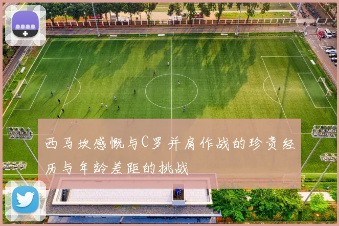 西马坎感慨与C罗并肩作战的珍贵经历与年龄差距的挑战