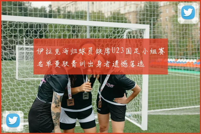伊拉克海归球员缺席U23国足小组赛名单曼联青训出身者遗憾落选