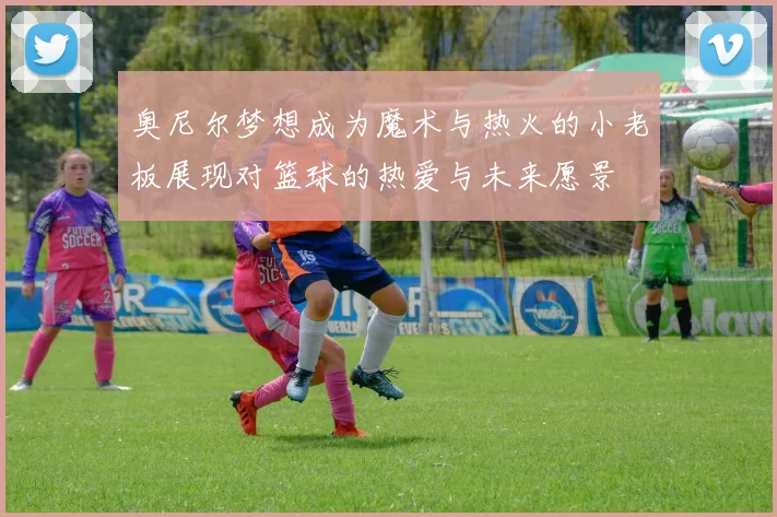 奥尼尔梦想成为魔术与热火的小老板展现对篮球的热爱与未来愿景
