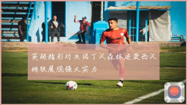 英超精彩对决诺丁汉森林逆袭西汉姆联展现强大实力