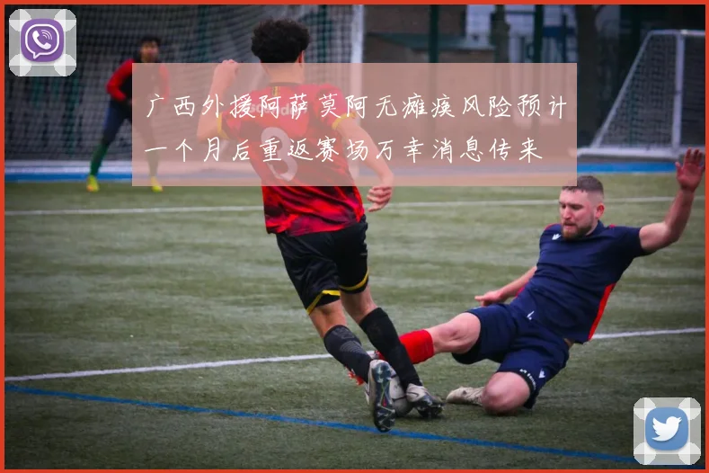 广西外援阿萨莫阿无瘫痪风险预计一个月后重返赛场万幸消息传来