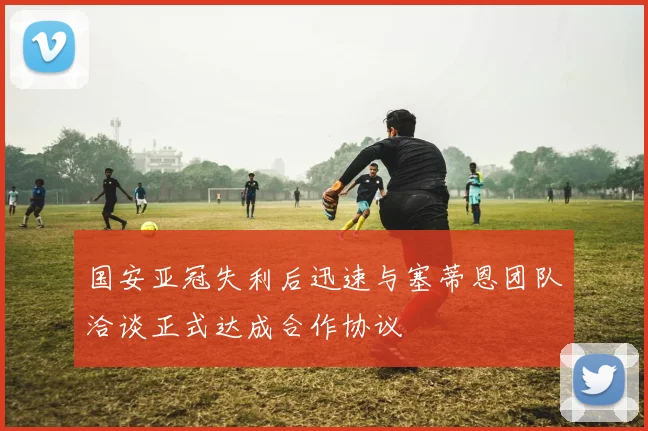国安亚冠失利后迅速与塞蒂恩团队洽谈正式达成合作协议