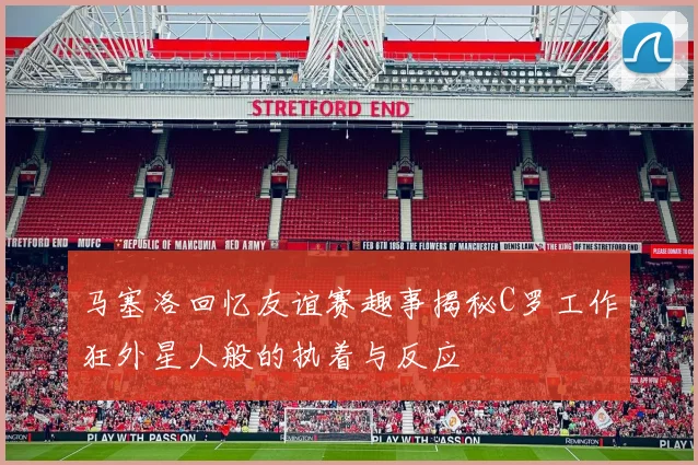 马塞洛回忆友谊赛趣事揭秘C罗工作狂外星人般的执着与反应