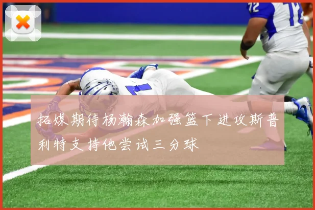 拓媒期待杨瀚森加强篮下进攻斯普利特支持他尝试三分球