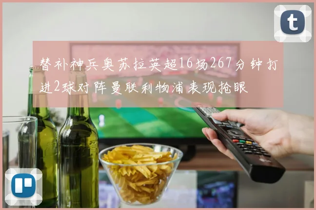 替补神兵奥苏拉英超16场267分钟打进2球对阵曼联利物浦表现抢眼