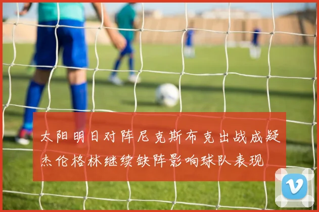 太阳明日对阵尼克斯布克出战成疑杰伦格林继续缺阵影响球队表现