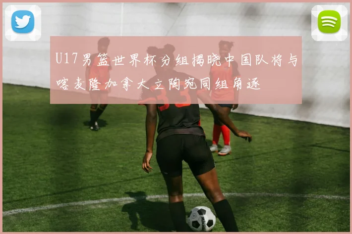 U17男篮世界杯分组揭晓中国队将与喀麦隆加拿大立陶宛同组角逐
