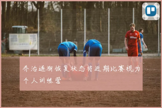乔治逐渐恢复状态将近期比赛视为个人训练营
