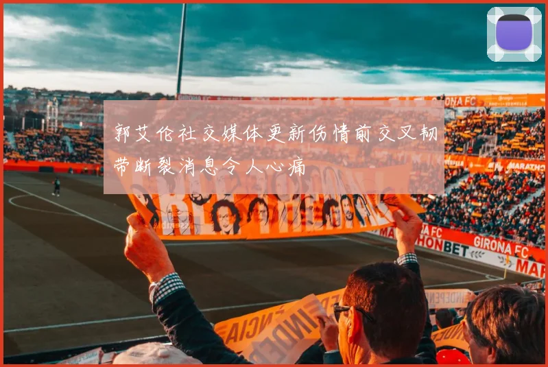 郭艾伦社交媒体更新伤情前交叉韧带断裂消息令人心痛