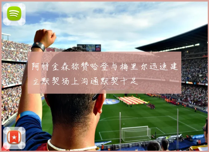 阿特金森称赞哈登与梅里尔迅速建立默契场上沟通默契十足