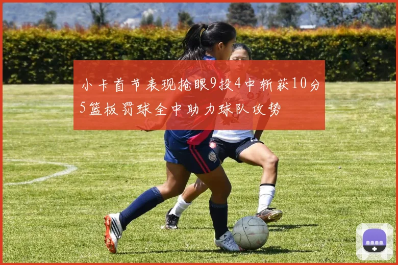 小卡首节表现抢眼9投4中斩获10分5篮板罚球全中助力球队攻势