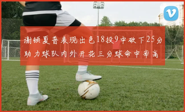 谢顿夏普表现出色18投9中砍下25分助力球队内外开花三分球命中率高达50