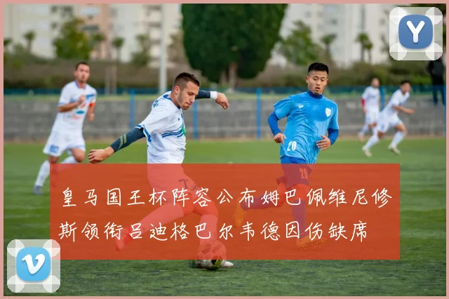 皇马国王杯阵容公布姆巴佩维尼修斯领衔吕迪格巴尔韦德因伤缺席