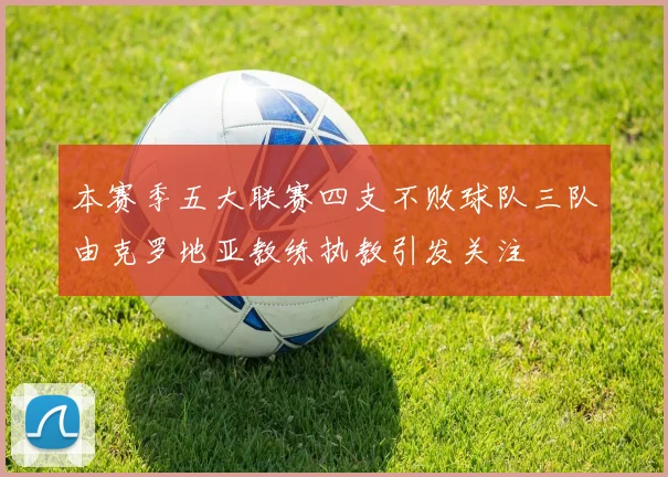 本赛季五大联赛四支不败球队三队由克罗地亚教练执教引发关注
