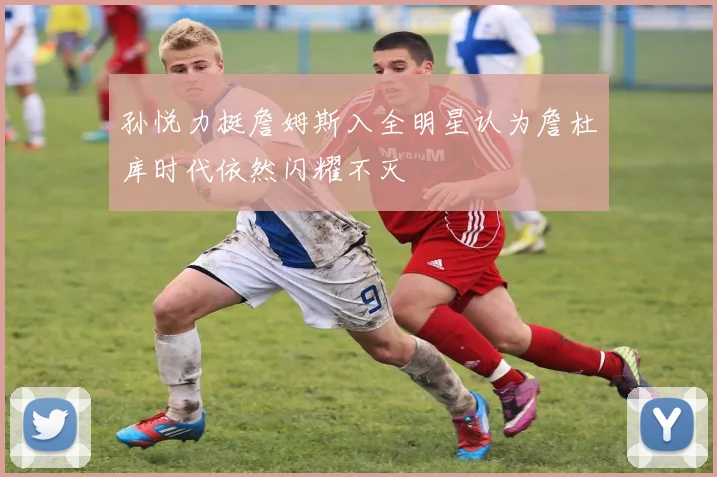 孙悦力挺詹姆斯入全明星认为詹杜库时代依然闪耀不灭