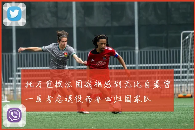 托万重披法国战袍感到无比自豪曾一度考虑退役而非回归国家队